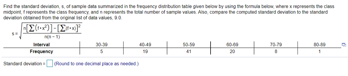 Find the standard deviation, s, of sample data summarized in the frequency distribution table given below by using the formula below, where x represents the class
midpoint, f represents the class frequency, and n represents the total number of sample values. Also, compare the computed standard deviation to the standard
deviation obtained from the original list of data values, 9.0.
n[E(1-x²)]-[E«•x]²
S=
n(n - 1)
Interval
30-39
40-49
50-59
60-69
70-79
80-89
Frequency
19
41
20
8
1
Standard deviation =
(Round to one decimal place as needed.)
