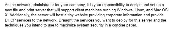 As the network administrator for your company, it is your responsibility to design and set up a
new file and print server that will support client machines running Windows, Linux, and Mac OS
X. Additionally, the server will host a tiny website providing corporate information and provide
DHCP services to the network. Draught the services you want to deploy for this server and the
techniques you intend to use to maximize system security in a concise paper.