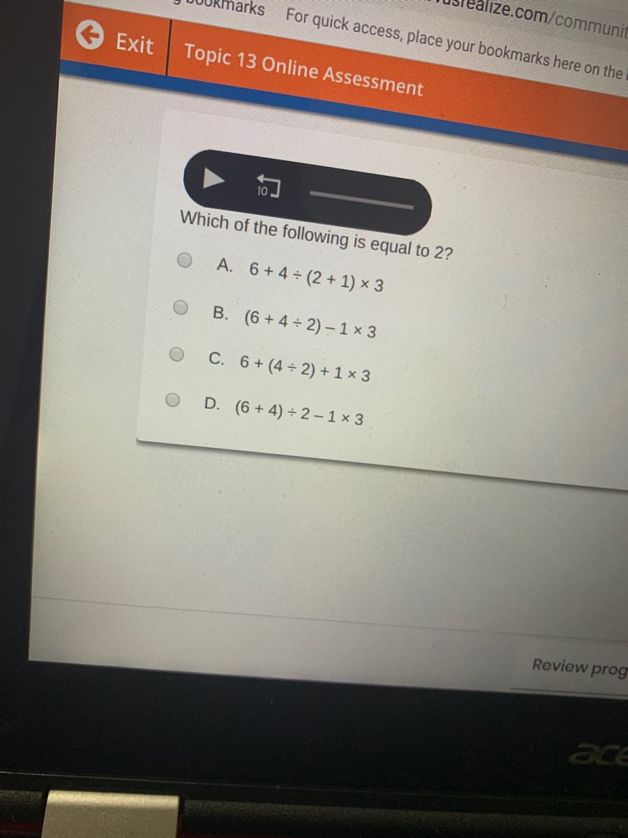 alize.com/communit
arks
For quick access, place your bookmarks here on the
Exit
Topic 13 Online Assessment
Which of the following is equal to 2?
A. 6+ 4 (2 + 1) x 3
B. (6 + 4 2) -1 x 3
C. 6+ (4 2) + 1 x 3
D. (6 + 4) 2- 1 x 3
Review prog
ace

