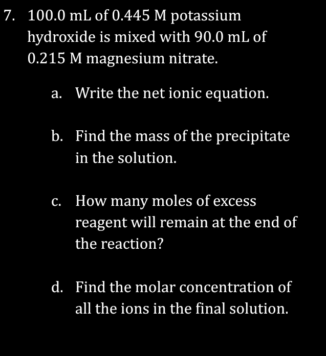 7. 100.0 mL of 0.445 M potassium
hydroxide is mixed with 90.0 mL of
0.215 M magnesium nitrate.
a. Write the net ionic equation.
b. Find the mass of the precipitate
in the solution.
c. How many moles of excess
reagent will remain at the end of
the reaction?
d. Find the molar concentration of
all the ions in the final solution.