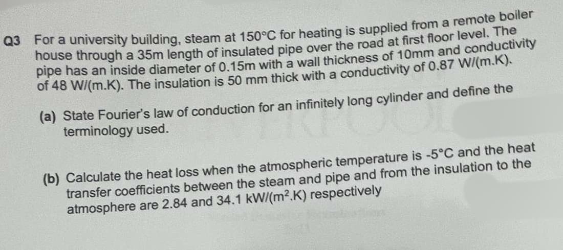 Q3 For a university building, steam at 150°C for heating is supplied from a remote boiler
house through a 35m length of insulated pipe over the road at first floor level. The
pipe has an inside diameter of 0.15m with a wall thickness of 10mm and conductivity
of 48 W/(m.K). The insulation is 50 mm thick with a conductivity of 0.87 W/(m.K).
(a) State Fourier's law of conduction for an infinitely long cylinder and define the
terminology used.
(b) Calculate the heat loss when the atmospheric temperature is -5°C and the heat
transfer coefficients between the steam and pipe and from the insulation to the
atmosphere are 2.84 and 34.1 kW/(m2.K) respectively