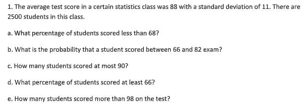 1. The average test score in a certain statistics class was 88 with a standard deviation of 11. There are
2500 students in this class.
a. What percentage of students scored less than 68?
b. What is the probability that a student scored between 66 and 82 exam?
c. How many students scored at most 90?
d. What percentage of students scored at least 66?
e. How many students scored more than 98 on the test?
