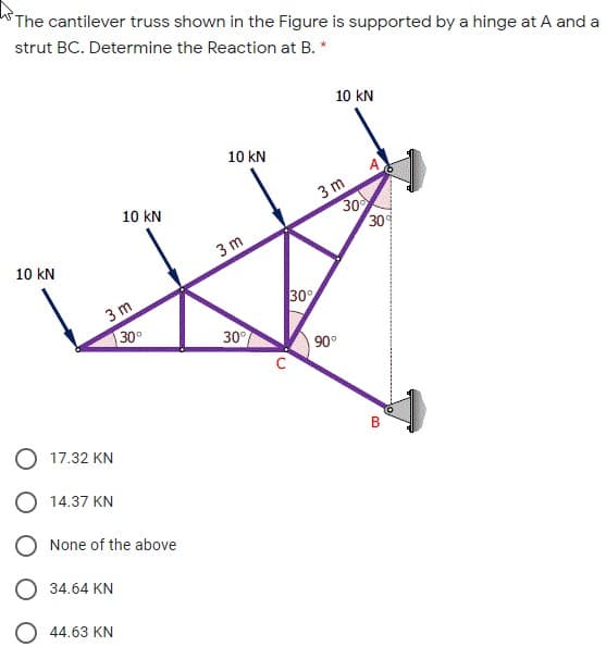 The cantilever truss shown in the Figure is supported by a hinge at A and a
strut BC. Determine the Reaction at B. *
10 kN
10 kN
3 m
30
30
10 kN
10 kN
3 m
30
3 m
30°
30°
90°
17.32 KN
O 14.37 KN
None of the above
34.64 KN
O 44.63 KN
