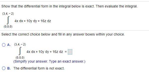 Show that the differential form in the integral below is exact. Then evaluate the integral.
(3,4, - 2)
4x dx + 10y dy + 16z dz
(0,0,0)
Select the correct choice below and fill in any answer boxes within your choice.
ОА. (3,4, - 2)
4x dx + 10y dy + 16z dz =
(0,0,0)
(Simplify your answer. Type an exact answer.)
O B. The differential form is not exact.
