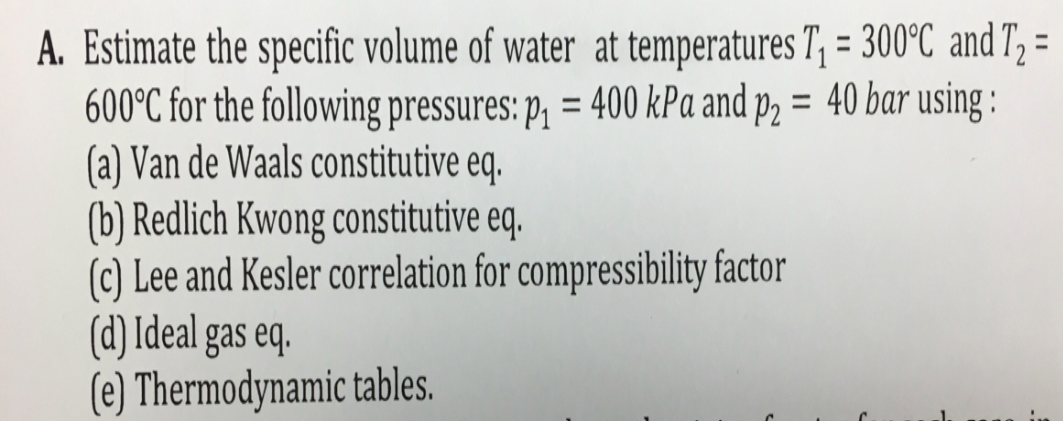 A. Estimate the specific volume of water at temperatures T, = 300°C and T, =
600°C for the following pressures: p, = 400 kPa and p, = 40 bar using :
(a) Van de Waals constitutive eq.
(b) Redlich Kwong constitutive eq.
(c) Lee and Kesler correlation for compressibility factor
(d) Ideal gas eq.
(e) Thermodynamic tables.
%3D
%3D
%3D
