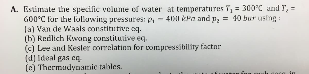 A. Estimate the specific volume of water at temperatures T, = 300°C and T2 =
600°C for the following pressures: P1 =
(a) Van de Waals constitutive eq.
(b) Redlich Kwong constitutive eq.
(c) Lee and Kesler correlation for compressibility factor
(d) Ideal gas eq.
(e) Thermodynamic tables.
%3D
400 kPa and p2 = 40 bar using :
y fon oech ca so in
