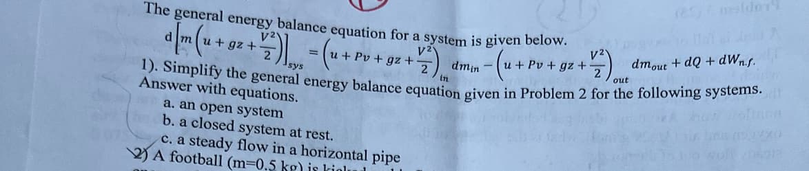 The general energy balance equation for a system is given below.
d
V2
dmin
-u+ Pv+gz +
u + gz +
21. =
sys
+ Pv+gz +
Answer with equations.
a. an open system
b. a closed system at rest.
c. a steady flow in a horizontal pipe
A football (m=0.5 kg) is kioll
12
V2
+77)
out
1). Simplify the general energy balance equation given in Problem 2 for the following systems.
in
(25) melder
go to lai ai Andi A
dmout + dQ + dwnf.
biry