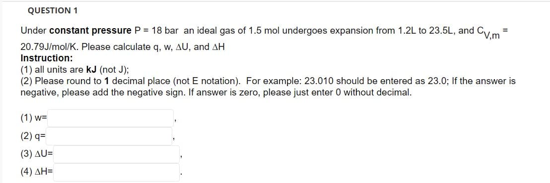 QUESTION 1
Under constant pressure P = 18 bar an ideal gas of 1.5 mol undergoes expansion from 1.2L to 23.5L, and CV,m
20.79J/mol/K. Please calculate q, w, AU, and AH
Instruction:
=
(1) all units are KJ (not J);
(2) Please round to 1 decimal place (not E notation). For example: 23.010 should be entered as 23.0; If the answer is
negative, please add the negative sign. If answer is zero, please just enter 0 without decimal.
(1) W=
(2) q=
(3) AU=
(4) ΔΗ=