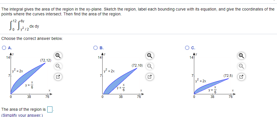 The integral gives the area of the region in the xy-plane. Sketch the region, label each bounding curve with its equation, and give the coordinates of the
points where the curves intersect. Then find the area of the region.
12 c6y
dx dy
Choose the correct answer below.
O A.
Ов.
Oc.
Ay
14
Ay
14!
AY
14
(72,12)
(72,10)
v² = 2x
y? = 2x
7
(72,5)
y = 2x
y =
6
38
76
38
76
38
76
The area of the region is
(Simplify your answer.)
