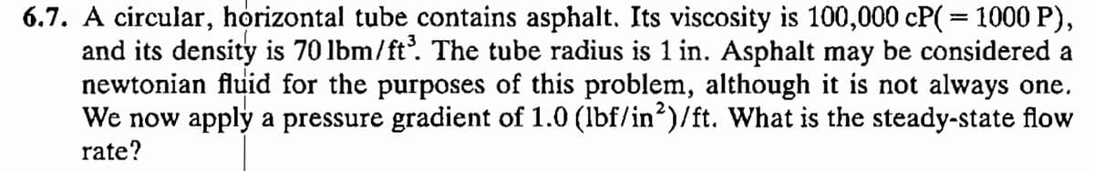 6.7. A circular, horizontal tube contains asphalt. Its viscosity is 100,000 CP(= 1000 P),
and its density is 70 lbm/ft³. The tube radius is 1 in. Asphalt may be considered a
newtonian fluid for the purposes of this problem, although it is not always one.
We now apply a pressure gradient of 1.0 (lbf/in2)/ft. What is the steady-state flow
rate?