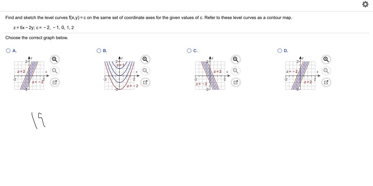 Find and sketch the level curves f(x,y) = c on the same set of coordinate axes for the given values of c. Refer to these level curves as a contour map.
z = 5x - 2y; c= - 2, - 1, 0, 1, 2
Choose the correct graph below.
O A.
ОВ.
Oc.
OD.
z=2
z=2
z= -2
HNz=-2
Z= -2
z=2
19
