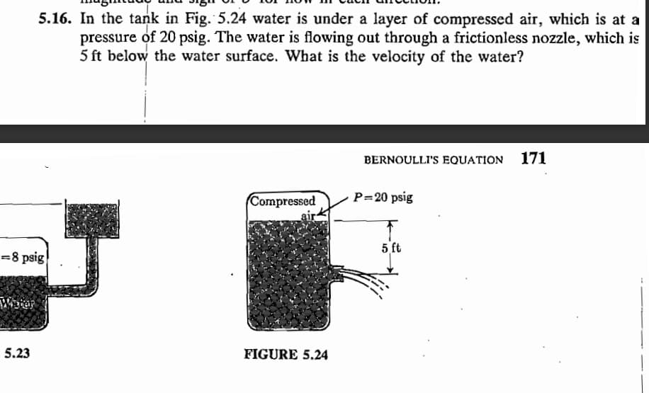 =8 psig
Water
5.16. In the tank in Fig. 5.24 water is under a layer of compressed air, which is at a
pressure of 20 psig. The water is flowing out through a frictionless nozzle, which is
5 ft below the water surface. What is the velocity of the water?
5.23
Compressed
air
FIGURE 5.24
BERNOULLI'S EQUATION 171
P=20 psig
5 ft