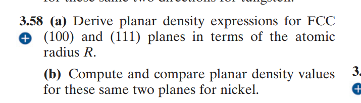 3.58 (a) Derive planar density expressions for FCC
+ (100) and (111) planes in terms of the atomic
radius R.
3.
(b) Compute and compare planar density values
for these same two planes for nickel.
