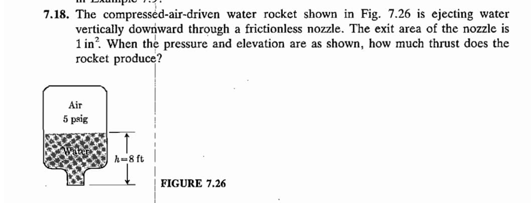 7.18. The compressed-air-driven water rocket shown in Fig. 7.26 is ejecting water
vertically downward through a frictionless nozzle. The exit area of the nozzle is
1 in². When the pressure and elevation are as shown, how much thrust does the
rocket produce?
Air
5 psig
h=8 ft
FIGURE 7.26