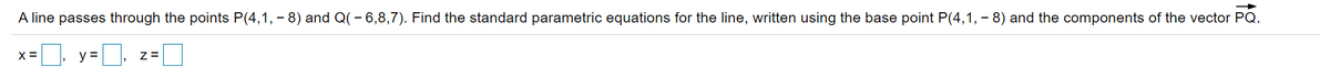 A line passes through the points P(4,1, - 8) and Q(- 6,8,7). Find the standard parametric equations for the line, written using the base point P(4,1, - 8) and the components of the vector PQ.
X =
y =
Z=
