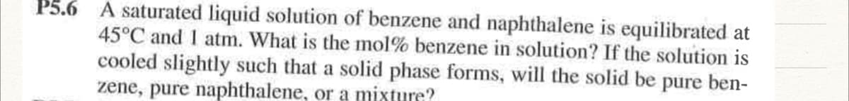 P5.6 A saturated liquid solution of benzene and naphthalene is equilibrated at
45°C and I atm. What is the mol% benzene in solution? If the solution is
cooled slightly such that a solid phase forms, will the solid be pure ben-
zene, pure naphthalene, or a mixture?
