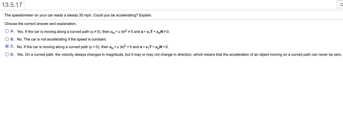 13.5.17
Q
The speedometer on your car reads a steady 35 mph. Could you be accelerating? Explain.
Choose the correct answer and explanation.
A. Yes. If the car is moving along a curved path (K ± 0), then an = K |v2 + 0 and a = a-T + anN #0.
B. No. The car is not accelerating if the speed is constant.
C. No. If the car is moving along a curved path (K= 0), then an =K |v|2 = 0 and a = a-T+anN = 0.
D. Yes. On a curved path, the velocity always changes in magnitude, but it may or may not change in direction, which means that the acceleration of an object moving on a curved path can never be zero.
