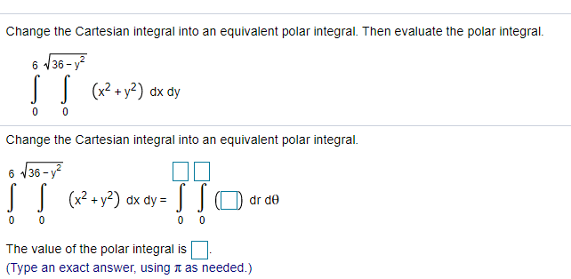 Change the Cartesian integral into an equivalent polar integral. Then evaluate the polar integral.
6 36 - y?
|| (x? + y?) dx dy
Change the Cartesian integral into an equivalent polar integral.
6 /36 - y?
JJ (x? + y?) dx dy = ]O dr de
0 0
The value of the polar integral is
(Type an exact answer, using a as needed.)
