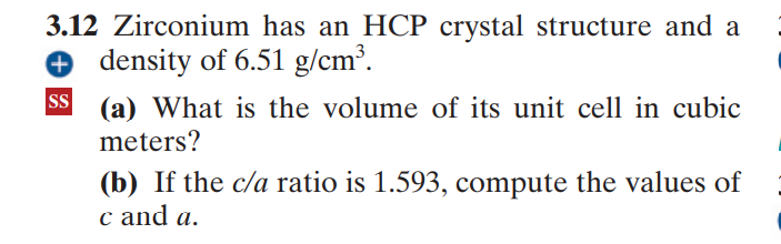 3.12 Zirconium has an HCP crystal structure and a
O density of 6.51 g/cm³.
SS
(a) What is the volume of its unit cell in cubic
meters?
(b) If the c/a ratio is 1.593, compute the values of
c and a.

