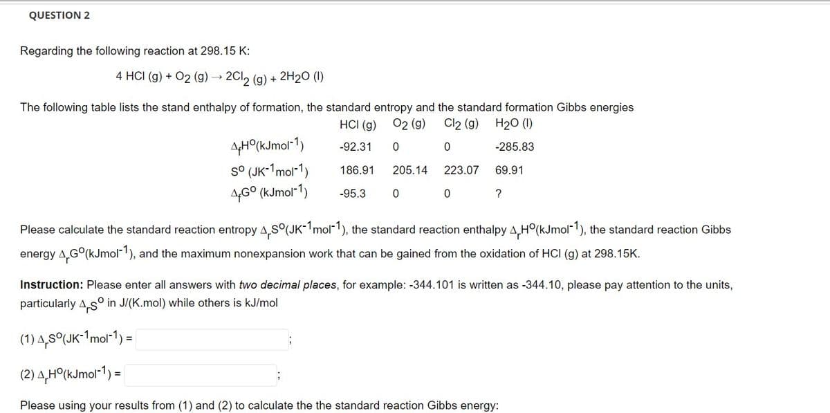 QUESTION 2
Regarding the following reaction at 298.15 K:
4 HCI (g) + O2 (g) →→ 2Cl₂ (g) + 2H₂O (1)
The following table lists the stand enthalpy of formation, the standard entropy and the standard formation Gibbs energies
Cl2 (g)
O2 (g)
0
H₂O (1)
-285.83
0
HCI (g)
-92.31
186.91
-95.3
69.91
4+Ho(kJmol-1)
sº (JK-1mol-1)
4Gº (kJmol-1)
205.14
0
223.07
0
?
Please calculate the standard reaction entropy 4,S°(JK-1mol-1), the standard reaction enthalpy Hº(kJmol-1), the standard reaction Gibbs
energy 4,Gº(kJmol-1), and the maximum nonexpansion work that can be gained from the oxidation of HCI (g) at 298.15K.
Instruction: Please enter all answers with two decimal places, for example: -344.101 is written as -344.10, please pay attention to the units,
particularly As in J/(K.mol) while others is kJ/mol
(1) 4,5°(JK-1 mol-1) =
(2) 4,H°(kJmol-1) =
Please using your results from (1) and (2) to calculate the the standard reaction Gibbs energy: