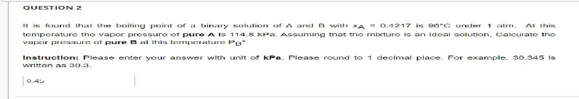 QUESTION 2
1 atm. At this
It is found that the boiling point of a binary solution of A and B with XA = 0.4217 is 96°C under
temperature the vapor pressure of pure A Is 114.8 kPa. Assuming that the mixture is an ideal solution, Calculate the
vapor pressure of pure B at this temperature PB*
Instruction: Please enter your answer with unlt of kPa Please round to 1 decimal place. For example. 30.345 Is
written as 30.3.
0.45