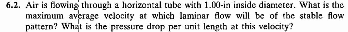 6.2. Air is flowing through a horizontal tube with 1.00-in inside diameter. What is the
maximum average velocity at which laminar flow will be of the stable flow
pattern? What is the pressure drop per unit length at this velocity?