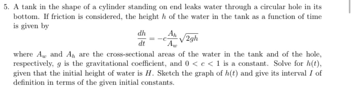 5. A tank in the shape of a cylinder standing on end leaks water through a circular hole in its
bottom. If friction is considered, the height h of the water in the tank as a function of time
is given by
dh
A
V2gh
dt
where A, and A are the cross-sectional areas of the water in the tank and of the hole,
respectively, g is the gravitational coefficient, and 0 < c < 1 is a constat. Solve for h(t),
given that the initial height of water is H. Sketch the graph of h(t) and give its interval I of
definition in terms of the given initial constants.
