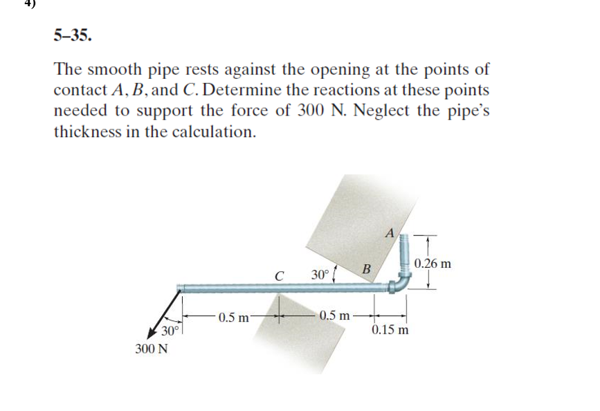 5-35.
The smooth pipe rests against the opening at the points of
contact A, B, and C. Determine the reactions at these points
needed to support the force of 300 N. Neglect the pipe's
thickness in the calculation.
A
0.26 m
B
30°
C
0.5 m-
0.5 m-
30°
0.15 m
300 N
