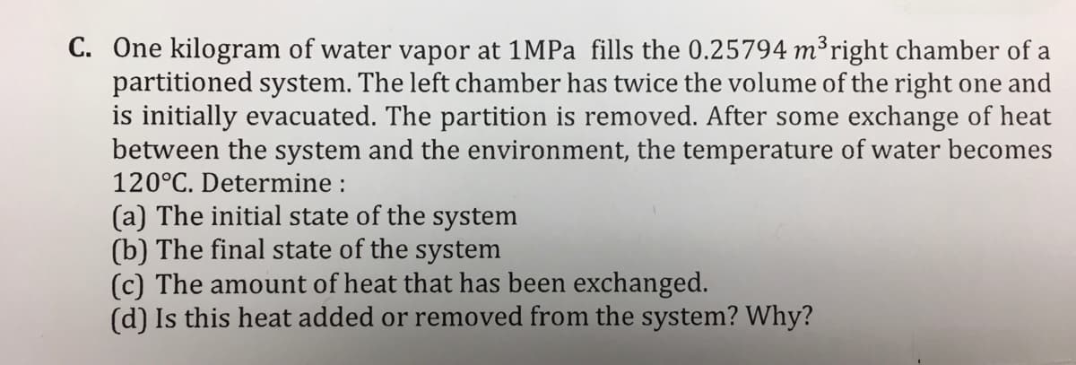 C. One kilogram of water vapor at 1MPA fills the 0.25794 m³right chamber of a
partitioned system. The left chamber has twice the volume of the right one and
is initially evacuated. The partition is removed. After some exchange of heat
between the system and the environment, the temperature of water becomes
120°C. Determine :
(a) The initial state of the system
(b) The final state of the system
(c) The amount of heat that has been exchanged.
(d) Is this heat added or removed from the system? Why?
