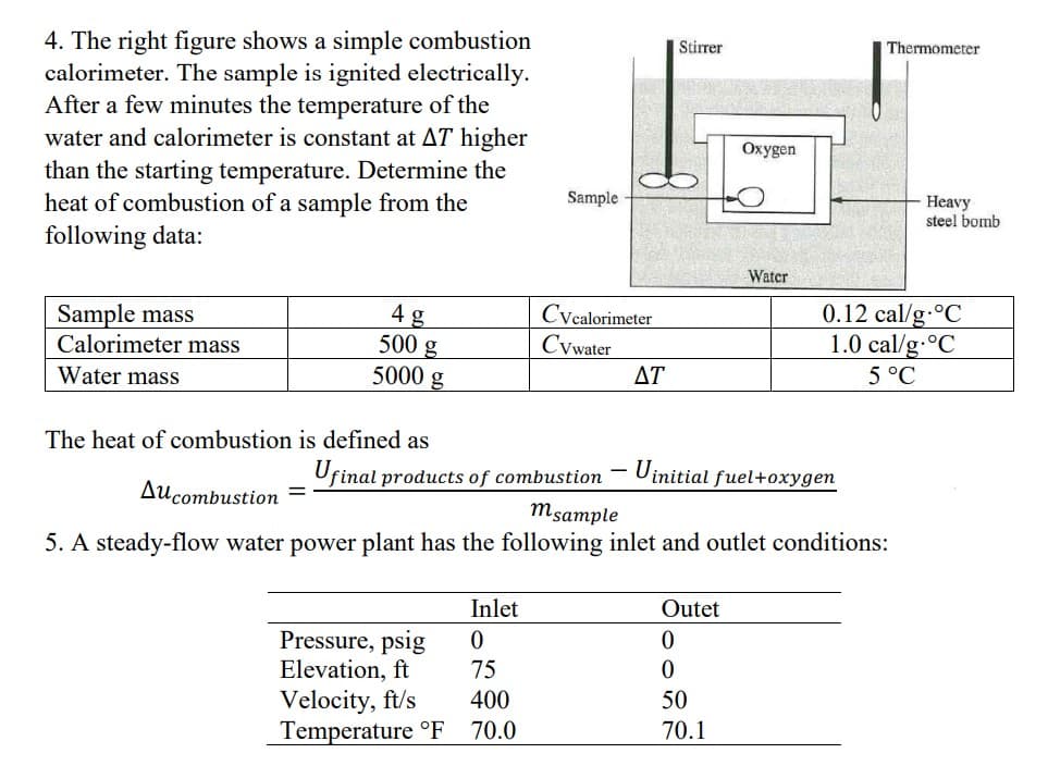 4. The right figure shows a simple combustion
calorimeter. The sample is ignited electrically.
After a few minutes the temperature of the
water and calorimeter is constant at AT higher
than the starting temperature. Determine the
heat of combustion of a sample from the
following data:
Sample mass
Calorimeter mass
Water mass
4 g
500 g
5000 g
The heat of combustion is defined as
=
Sample
Inlet
0
75
400
Temperature °F 70.0
Cvcalorimeter
Cywater
Ufinal products of combustion
Pressure, psig
Elevation, ft
Velocity, ft/s
AT
Stirrer
Uinitial fuel+oxygen
Au combustion
msample
5. A steady-flow water power plant has the following inlet and outlet conditions:
Oxygen
Outet
0
0
50
70.1
Water
Thermometer
Heavy
steel bomb
0.12 cal/g °C
1.0 cal/g °C
5 °C