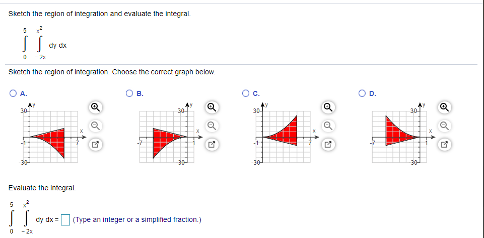 Sketch the region of integration and evaluate the integral.
x2
dy dx
-2x
Sketch the region of integration. Choose the correct graph below.
O A.
В.
Oc.
OD.
Ay
30-
Ay
30-
30
30-
1
-30-
-30-
-30-
Evaluate the integral.
5
x2
dy dx =
(Type an integer or a simplified fraction.)
-2x
