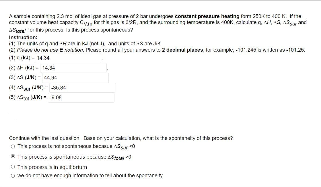 A sample containing 2.3 mol of ideal gas at pressure of 2 bar undergoes constant pressure heating form 250K to 400 K. If the
constant volume heat capacity Cv,m for this gas is 3/2R, and the surrounding temperature is 400K, calculate q, AH, AS, AS sur and
AStotal for this process. Is this process spontaneous?
Instruction:
(1) The units of q and AH are in kJ (not J), and units of AS are J/K
(2) Please do not use E notation. Please round all your answers to 2 decimal places, for example, -101.245 is written as -101.25.
(1) q (kJ) 14.34
(2) AH (KJ) = 14.34
(3) AS (J/K) = 44.94
(4) ASsur (J/K) = -35.84
(5) AStot (J/K) = -9.08
Continue with the last question. Base on your calculation, what is the spontaneity of this process?
O This process is not spontaneous becasue ASsur <0
This process is spontaneous because AStotal >0
O This process is in equilibrium
O we do not have enough information to tell about the spontaneity