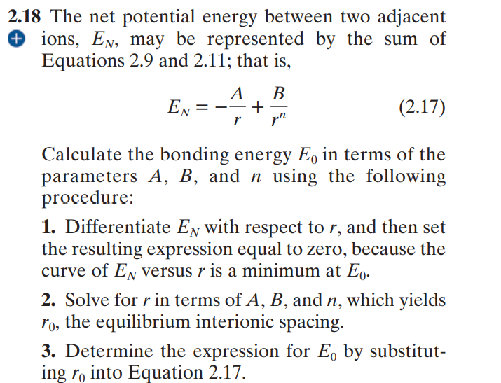 2.18 The net potential energy between two adjacent
ions, EN, may be represented by the sum of
Equations 2.9 and 2.11; that is,
EN
A
В
+
(2.17)
r
Calculate the bonding energy E, in terms of the
parameters A, B, and n using the following
procedure:
1. Differentiate EN with respect to r, and then set
the resulting expression equal to zero, because the
curve of EN versus r is a minimum at Eŋ.
2. Solve for r in terms of A, B, and n, which yields
ro, the equilibrium interionic spacing
3. Determine the expression for E, by substitut-
ing ro into Equation 2.17.
