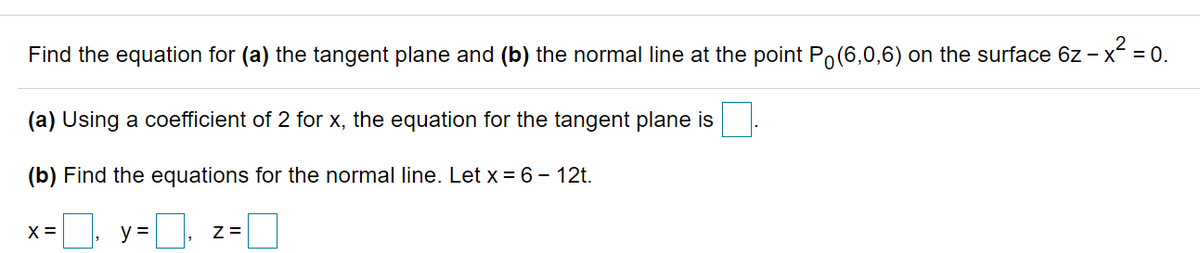 Find the equation for (a) the tangent plane and (b) the normal line at the point Po(6,0,6) on the surface 6z - x = 0.
(a) Using a coefficient of 2 for x, the equation for the tangent plane is
(b) Find the equations for the normal line. Let x = 6 - 12t.
X =
y =
Z =
