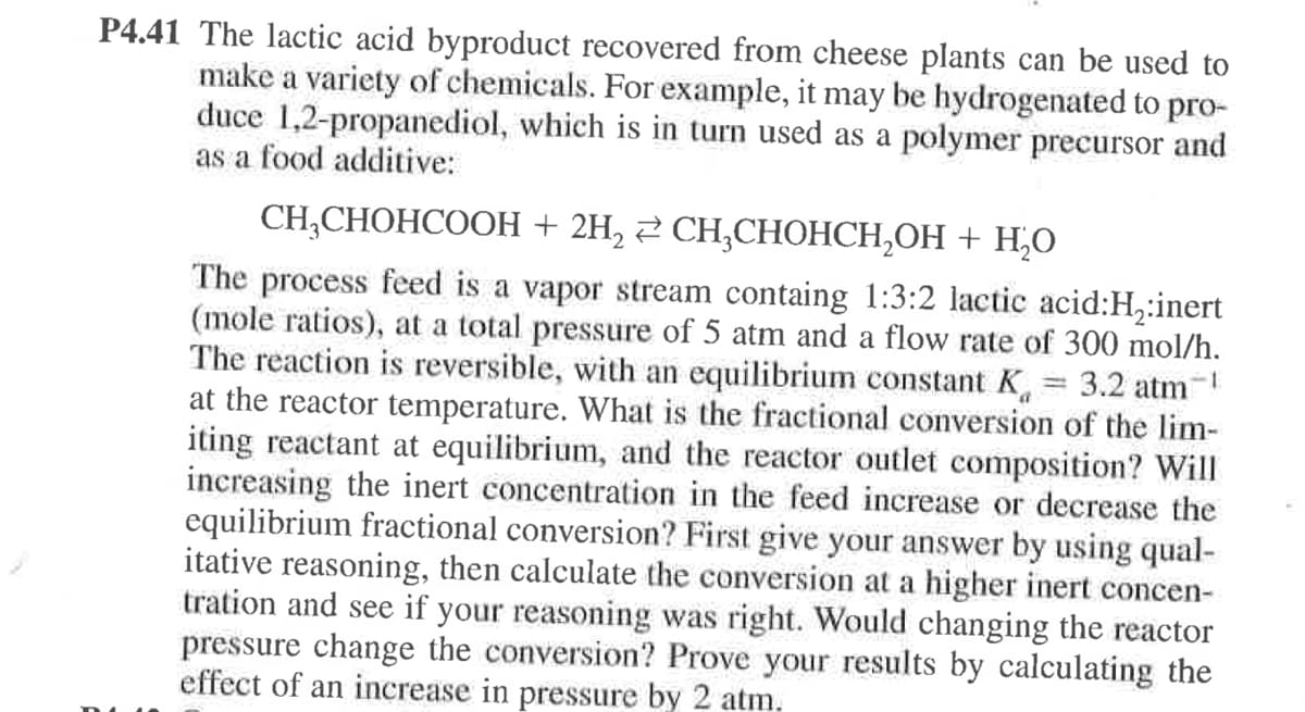 P4.41 The lactic acid byproduct recovered from cheese plants can be used to
make a variety of chemicals. For example, it may be hydrogenated to pro-
duce 1,2-propanediol, which is in turn used as a polymer precursor and
as a food additive:
CH-CНОНСООН + 2H, 2 СH,СНОНСН,ОН + Н.О
The process feed is a vapor stream containg 1:3:2 lactic acid:H,:inert
(mole ratios), at a total pressure of 5 atm and a flow rate of 300 mol/h.
The reaction is reversible, with an equilibrium constant K, 3.2 atm-
at the reactor temperature. What is the fractional conversion of the lim-
iting reactant at equilibrium, and the reactor outlet composition? Will
increasing the inert concentration in the feed increase or decrease the
equilibrium fractional conversion? First give your answer by using qual-
itative reasoning, then calculate the conversion at a higher inert concen-
tration and see if your reasoning was right. Would changing the reactor
pressure change the conversion? Prove your results by calculating the
effect of an increase in pressure by 2 atm.
