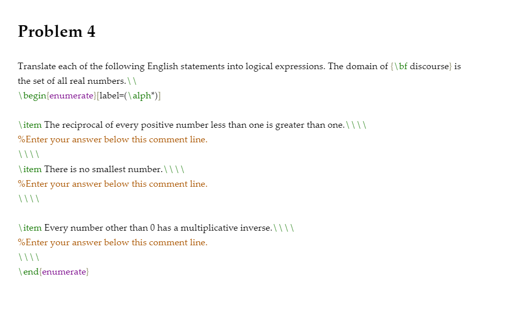 Translate each of the following English statements into logical expressions. The domain of {\bf discourse} is
the set of all real numbers. \\
\begin{enumerate}[label=(\alph*)]
\ item The reciprocal of every positive number less than one is greater than one. \| ||
%Enter your answer below this comment line.
| ||\
\ item There is no smallest number.\ \||
%Enter your answer below this comment line.
\ item Every number other than 0 has a multiplicative inverse. \|||
