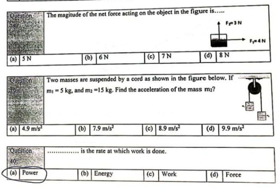 Question
The magitude of the net force acting on the object in the figure is....
F3N
F4N
(a) SN
(b) 6N
(c) 7N
(d) 8 N
Question
Two masses are suspended by a cord as shown in the figure below. If
m 5 kg, and m2 15 kg. Find the acceleration of the mass m2?
(a) 4.9 m/s
(b) 7.9 m/s
(c) 8.9 m/s
(d) 9.9 m/s
Question
is the rate at which work is done.
(a) Power
(b) Energy
(c) Work
(d) Force

