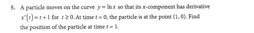 5. A particle moves on the curve y = Inx so that its x-component has derivative
x'(t) = 1+1 for t 2 0. At time t = 0, the particle is at the point (1, 0). Find
the position of the particle at time t= 1.
%3D
