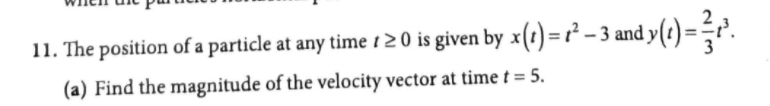 11. The position of a particle at any time i20 is given by x(1) =² - 3 and y(t) =-r²'.
(a) Find the magnitude of the velocity vector at time t = 5.
