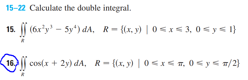 15-22 Calculate the double integral.
15. | (6x²y – 5y“) dA, R= {(x, y) | 0 < x < 3, 0 < y< 1}
R
16.
cos(x + 2y) dA, R= {(x, y) | 0 < x < T, 0 < y < T/2}
R
