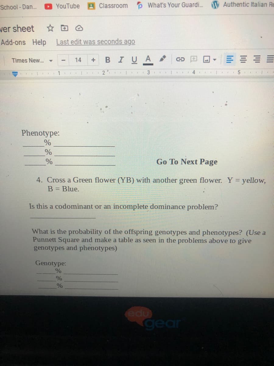 School - Dan.
AClassroom What's Your Guardi. V Authentic Italian Re
YouTube
ver sheet
☆回
Add-ons Help
Last edit was seconds ago
BIUA
Times New... -
14
1 .1
2
II| 4
5
Phenotype:
%
Go To Next Page
4. Cross a Green flower (YB) with another green flower. Y = yellow,
B = Blue.
Is this a codominant or an incomplete dominance problem?
What is the probability of the offspring genotypes and phenotypes? (Use a
Punnett Square and make a table as seen in the problems above to give
genotypes and phenotypes)
Genotype:
edu
gear
lii
lilı
