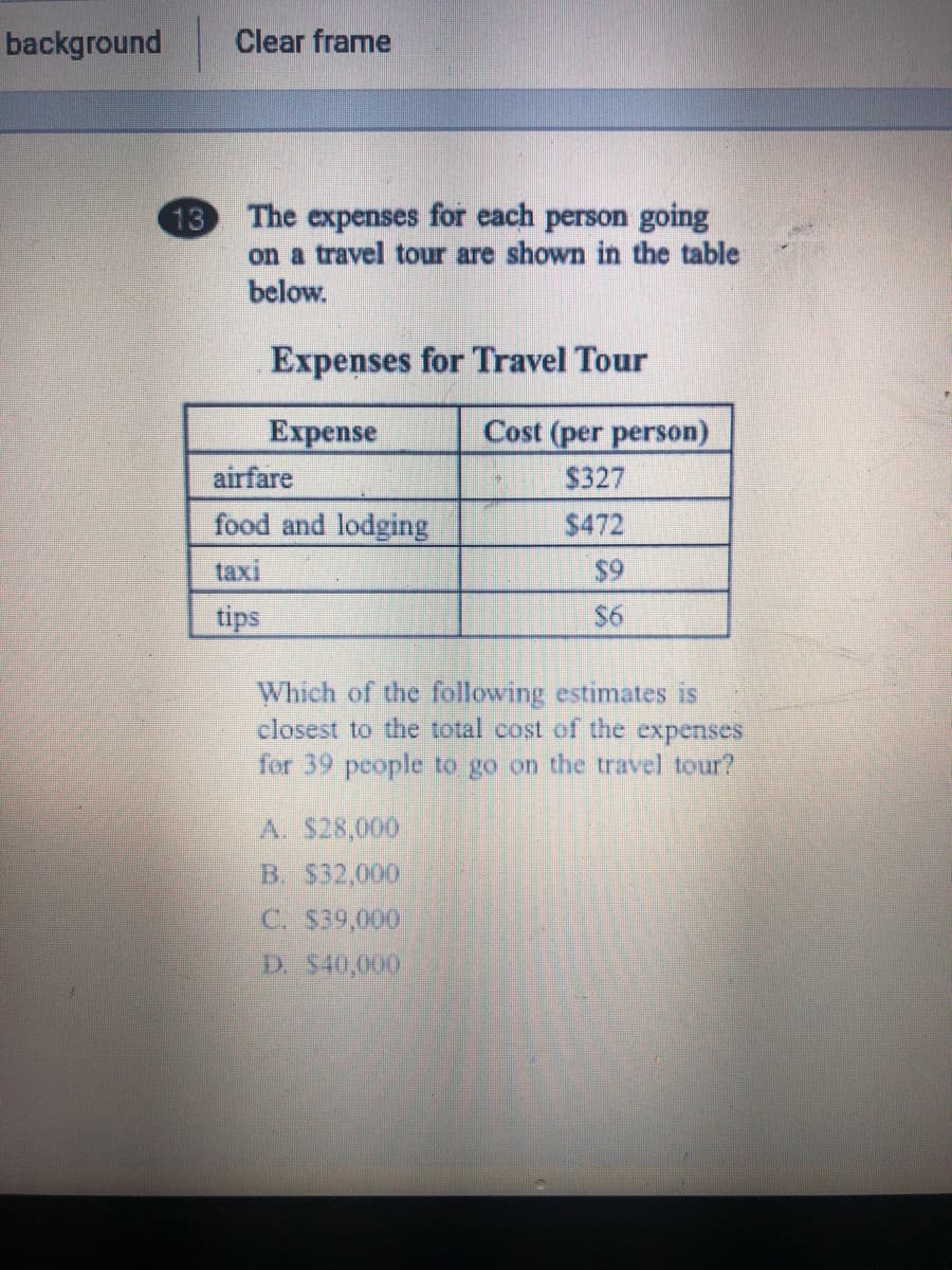 background
Clear frame
13 The expenses for each person going
on a travel tour are shown in the table
below.
Expenses for Travel Tour
Еxpense
Cost (per person)
airfare
$327
food and lodging
$472
taxi
$9
tips
$6
Which of the following estimates is
closest to the total cost of the expenses
for 39 pcople to go on the travel tour?
A. $28,000
B. $32,000
C. $39,000
D. $40,000
