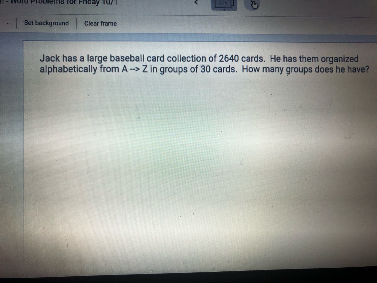 TOblems for Friday T0/1
5/6
Set background
Clear frame
Jack has a large baseball card collection of 2640 cards. He has them organized
alphabetically from A-> Z in groups of 30 cards. How many groups does he have?
