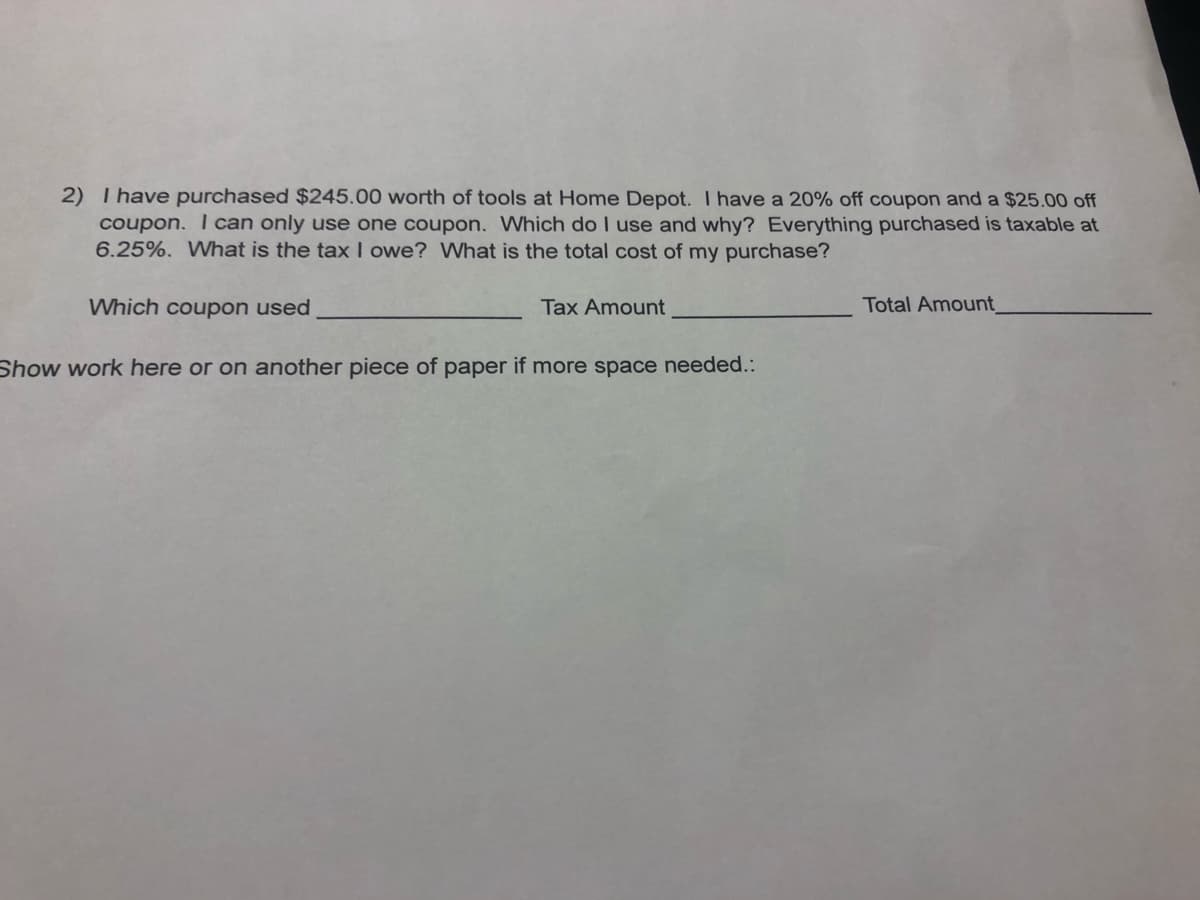 2) I have purchased $245.00 worth of tools at Home Depot. I have a 20% off coupon and a $25.00 off
coupon. I can only use one coupon. Which do I use and why? Everything purchased is taxable at
6.25%. What is the tax owe? What is the total cost of my purchase?
Which coupon used
Tax Amount
Total Amount
Show work here or on another piece of paper if more space needed.:
