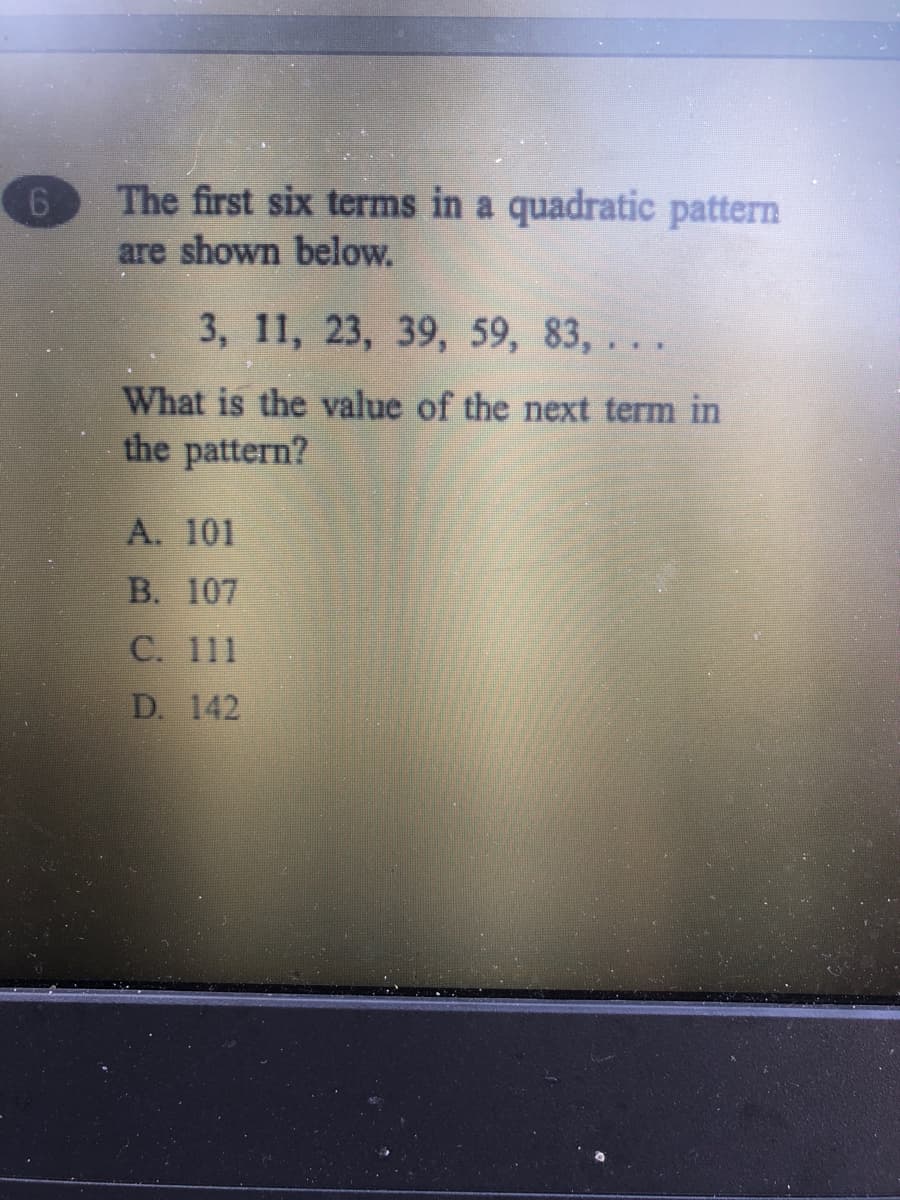 The first six terms in a quadratic pattern
are shown below.
3, 11, 23, 39, 59, 83, . . .
What is the value of the next term in
the pattern?
A. 101
B. 107
C. 111
D. 142
