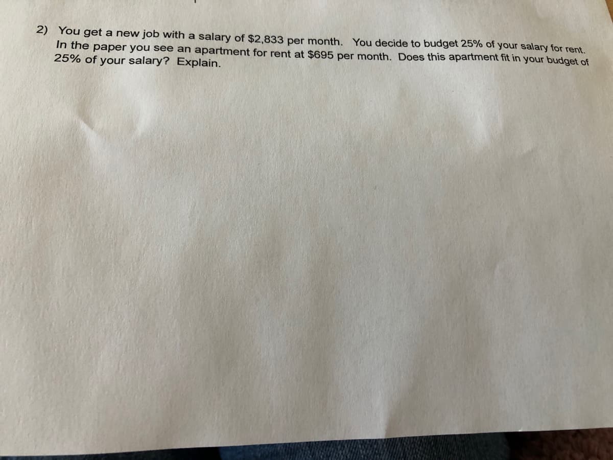 2) You get a new job with a salary of $2,833 per month. You decide to budget 25% of your salary for rent.
In the paper you see an apartment for rent at $695 per month. Does this apartment fit in your budget of
25% of your salary? Explain.
