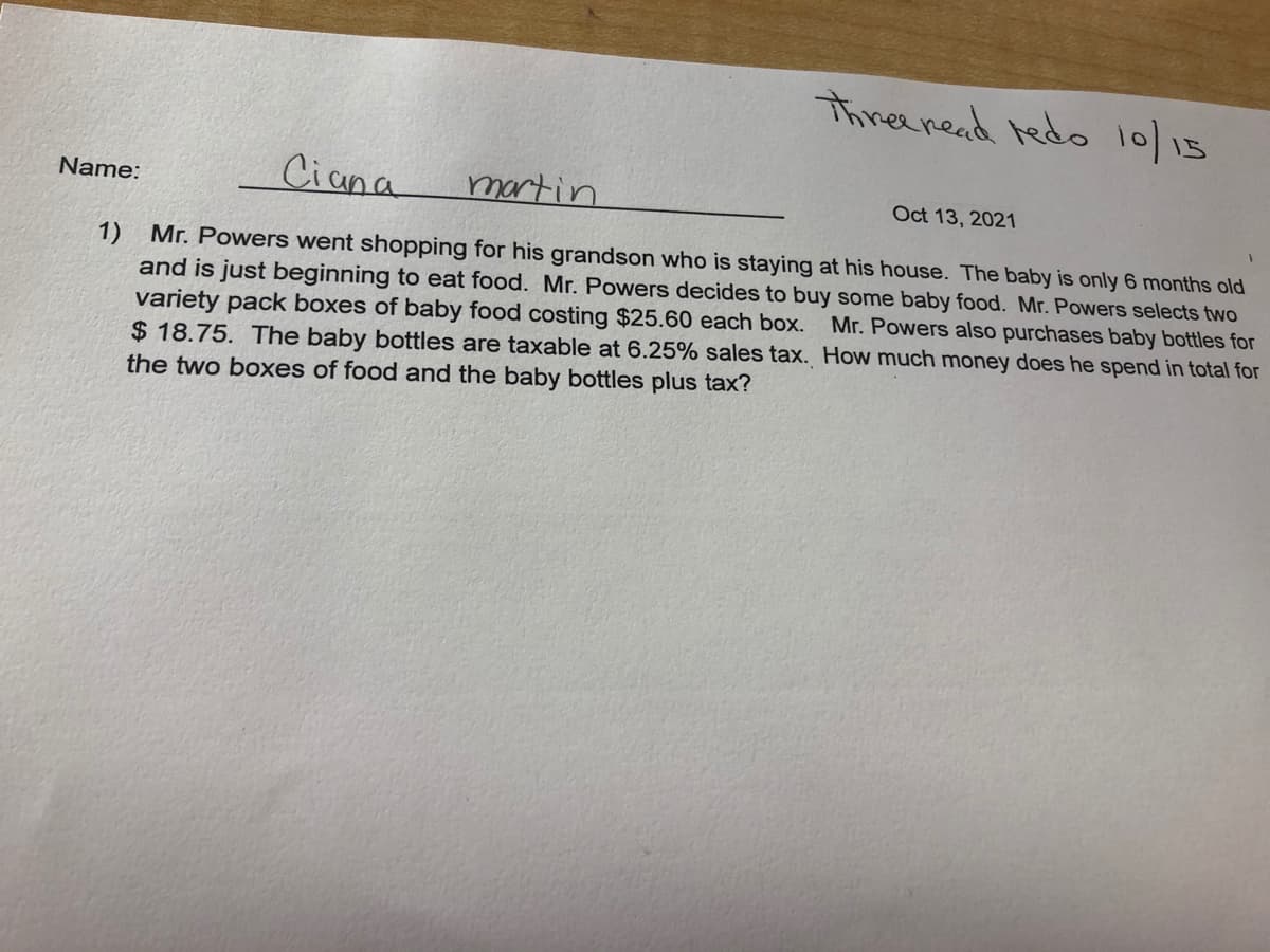 Thireeread tedo 10/15
Ciana
martin
Name:
Oct 13, 2021
1) Mr. Powers went shopping for his grandson who is staying at his house. The baby is only 6 months old
and is just beginning to eat food. Mr. Powers decides to buy some baby food. Mr. Powers selects two
variety pack boxes of baby food costing $25.60 each box.
$ 18.75. The baby bottles are taxable at 6.25% sales tax. How much money does he spend in total for
the two boxes of food and the baby bottles plus tax?
Mr. Powers also purchases baby bottles for
