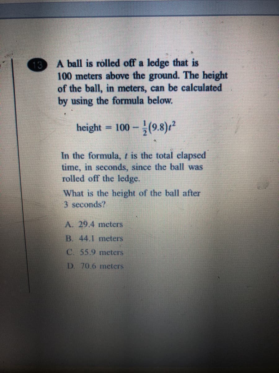 A ball is rolled off a ledge that is
13
100 meters above the ground. The height
of the ball, in meters, can be calculated
by using the formula below.
height = 100 – (9.8)12
In the formula, t is the total elapsed
time, in seconds, since the ball was
rolled off the ledge.
What is the height of the balI after
3 seconds?
A. 29.4 meters
B. 44.1 meters
C. 55.9 meters
D 70.6 meters
