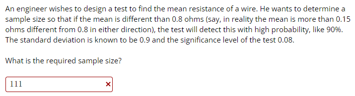 An engineer wishes to design a test to find the mean resistance of a wire. He wants to determine a
sample size so that if the mean is different than 0.8 ohms (say, in reality the mean is more than 0.15
ohms different from 0.8 in either direction), the test will detect this with high probability, like 90%.
The standard deviation is known to be 0.9 and the significance level of the test 0.08.
What is the required sample size?
111
X