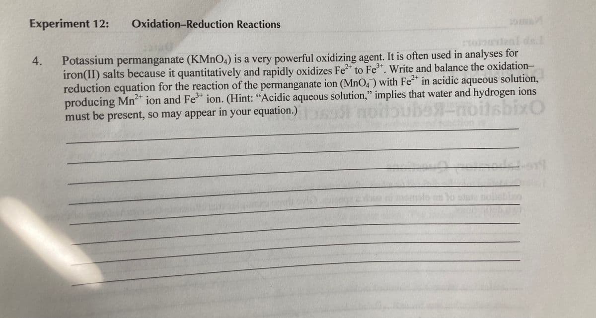 Experiment 12:
Oxidation-Reduction Reactions
19
al del
Potassium permanganate (KMNO4) is a very powerful oxidizing agent. It is often used in analyses for
iron(II) salts because it quantitatively and rapidly oxidizes Fe* to Fe*. Write and balance the oxidation-
reduction equation for the reaction of the permanganate ion (MnO4) with Fe in acidic aqueous solution,
producing Mn" ion and Fe" ion. (Hint: "Acidic aqueous solution," implies that water and hydrogen ions
Moube-roitsbixt
2+
2+
2+
3+
must be present, so may appear in your equation.)
4.
